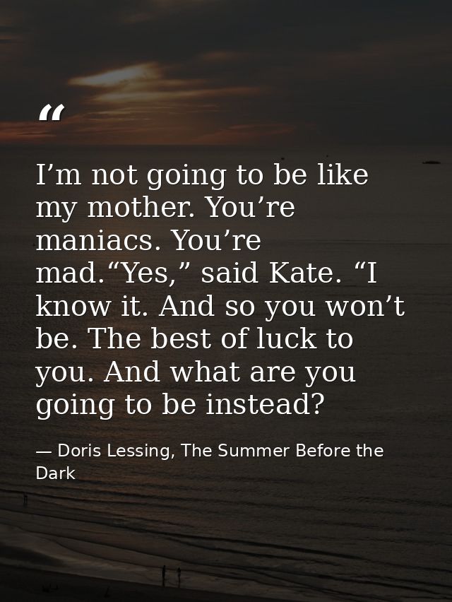 I’m not going to be like my mother. You’re maniacs. You’re mad.“Yes,” said Kate. “I know it. And so you won’t be. The be — Doris Lessing, The Summer Before the Dark