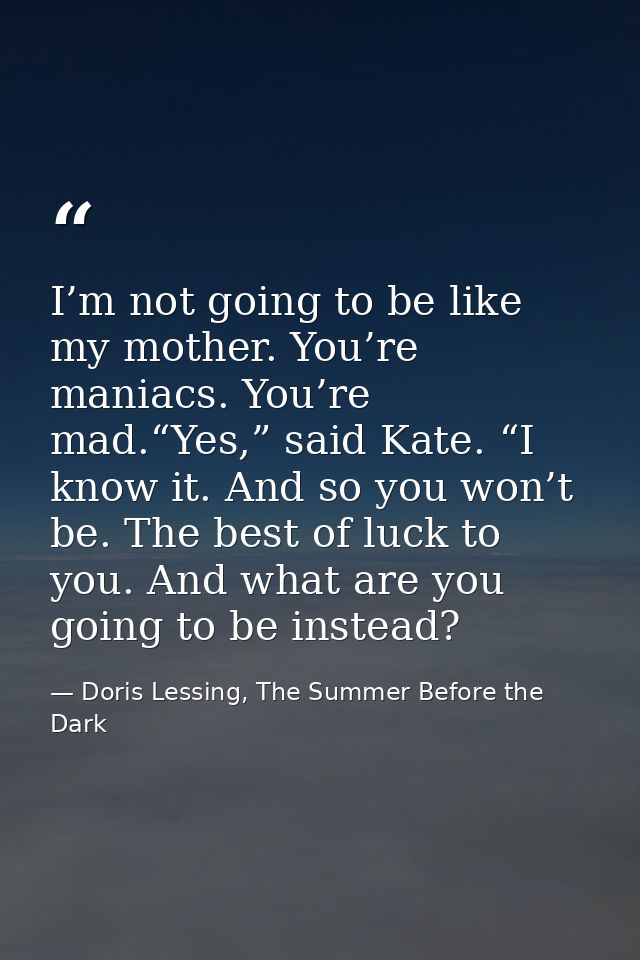 I’m not going to be like my mother. You’re maniacs. You’re mad.“Yes,” said Kate. “I know it. And so you won’t be. The be — Doris Lessing, The Summer Before the Dark