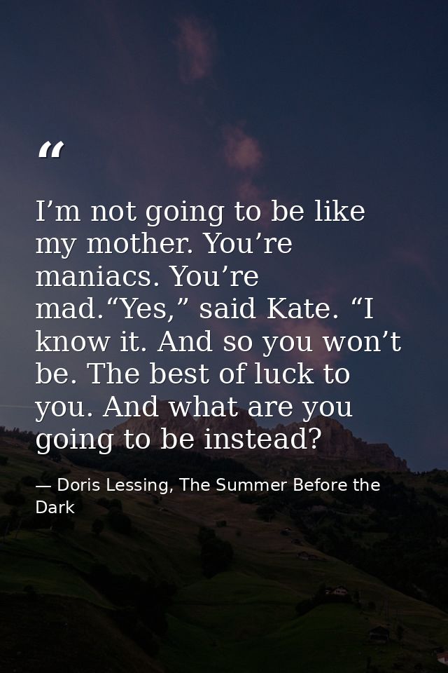 I’m not going to be like my mother. You’re maniacs. You’re mad.“Yes,” said Kate. “I know it. And so you won’t be. The be — Doris Lessing, The Summer Before the Dark