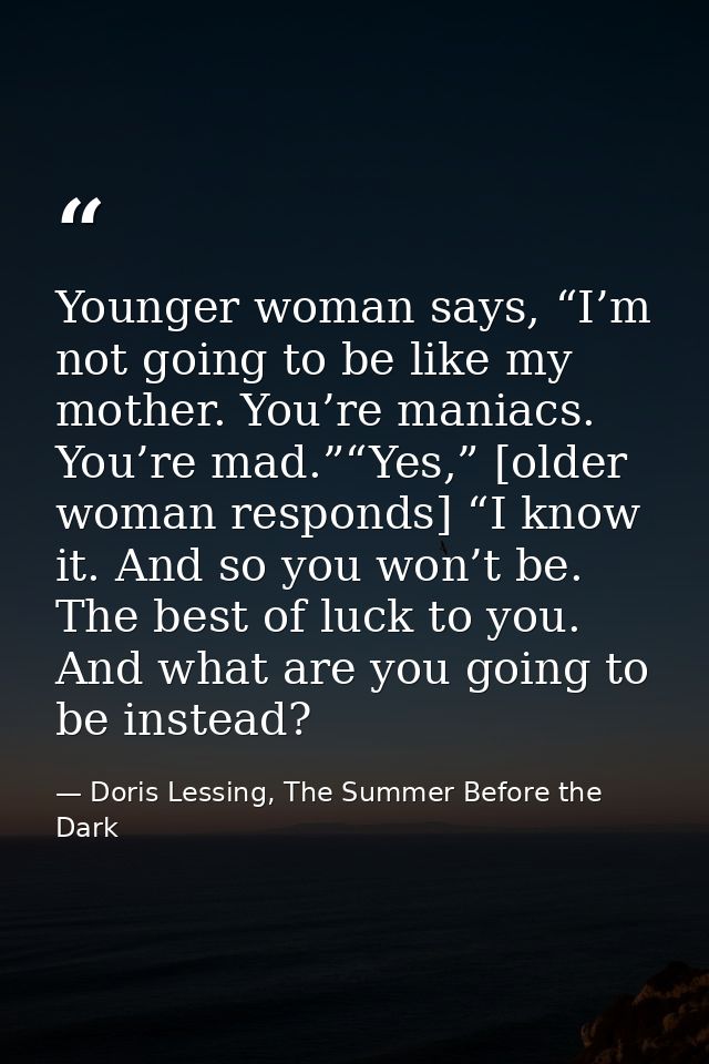 Younger woman says, “I’m not going to be like my mother. You’re maniacs. You’re mad.”“Yes,” [older woman responds] “I kn — Doris Lessing, The Summer Before the Dark