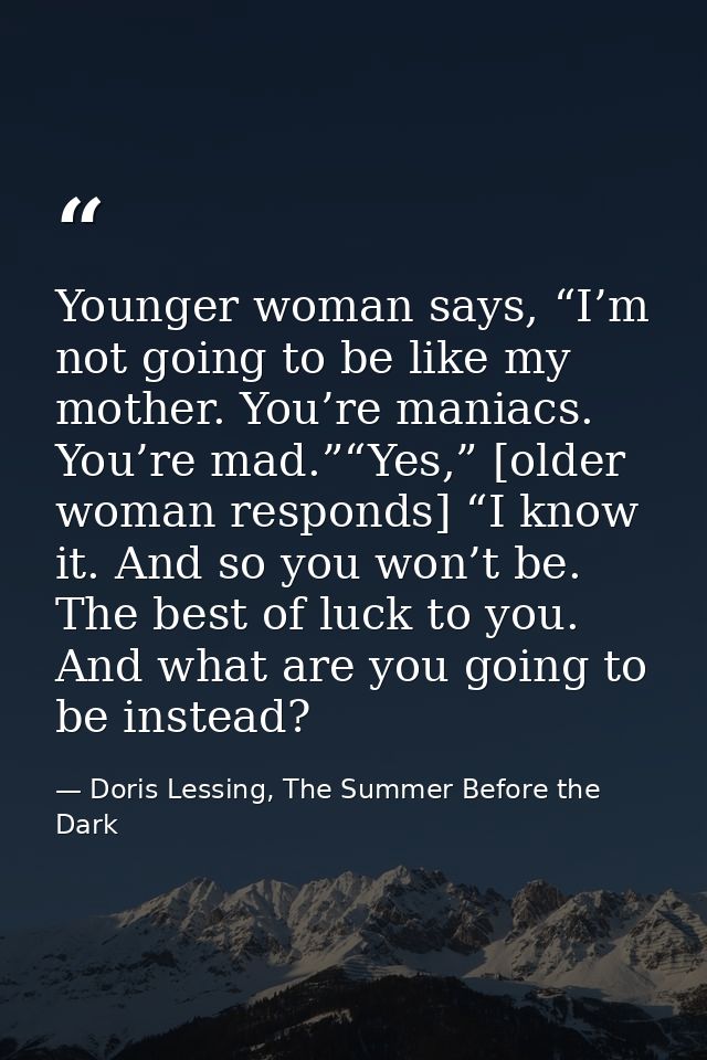 Younger woman says, “I’m not going to be like my mother. You’re maniacs. You’re mad.”“Yes,” [older woman responds] “I kn — Doris Lessing, The Summer Before the Dark