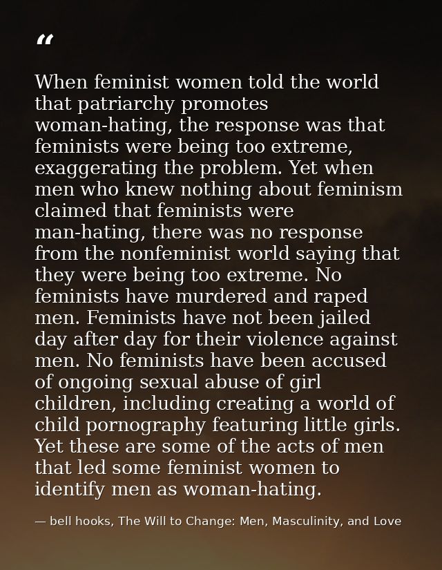 When feminist women told the world that patriarchy promotes woman-hating, the response was that feminists were being too — bell hooks, The Will to Change: Men, Masculinity, and Love