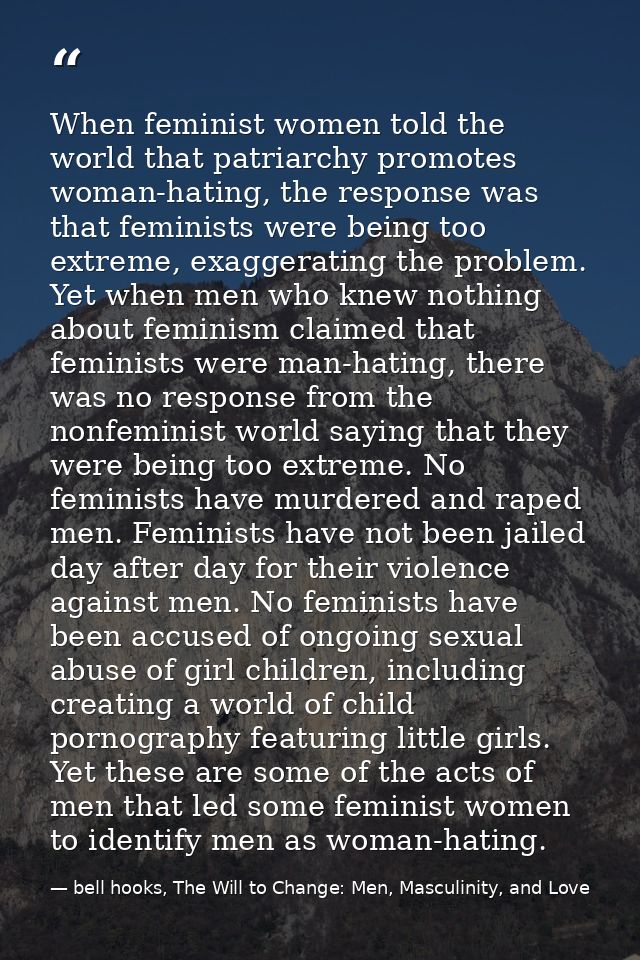 When feminist women told the world that patriarchy promotes woman-hating, the response was that feminists were being too — bell hooks, The Will to Change: Men, Masculinity, and Love