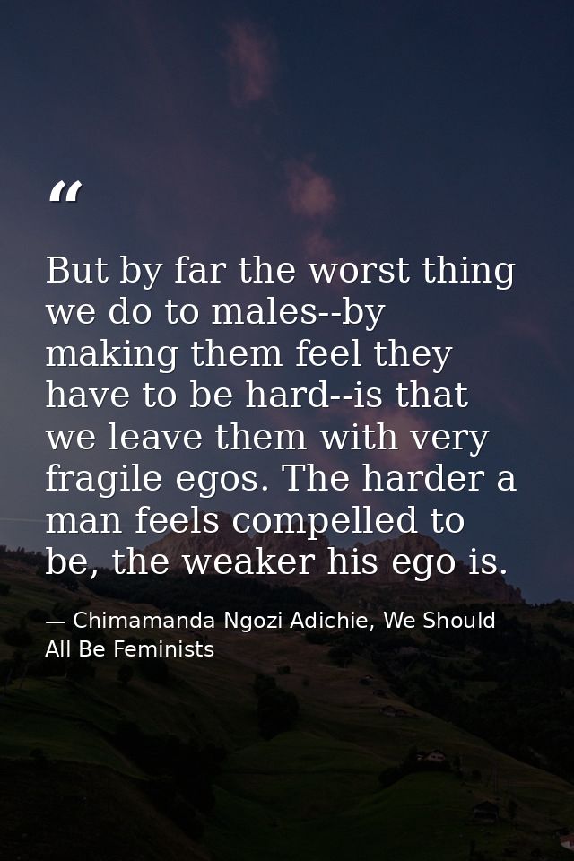 But by far the worst thing we do to males--by making them feel they have to be hard--is that we leave them with very fra — Chimamanda Ngozi Adichie, We Should All Be Feminists
