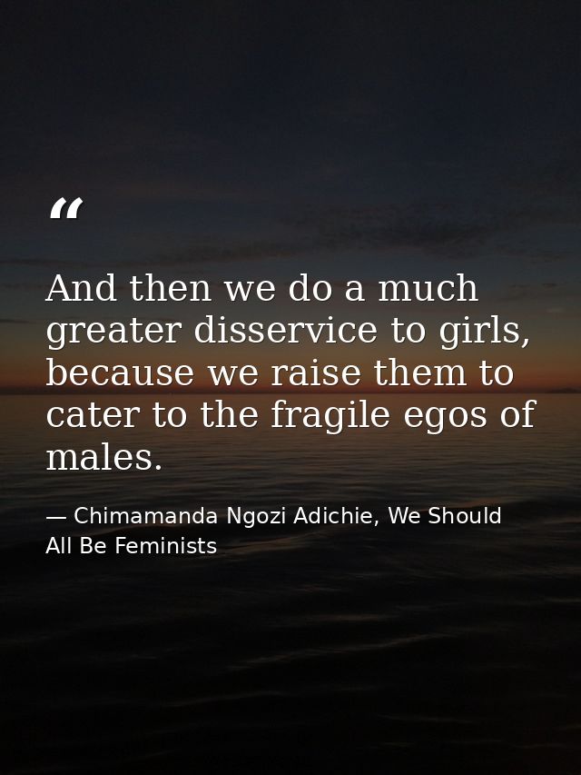 And then we do a much greater disservice to girls, because we raise them to cater to the fragile egos of males. — Chimamanda Ngozi Adichie, We Should All Be Feminists