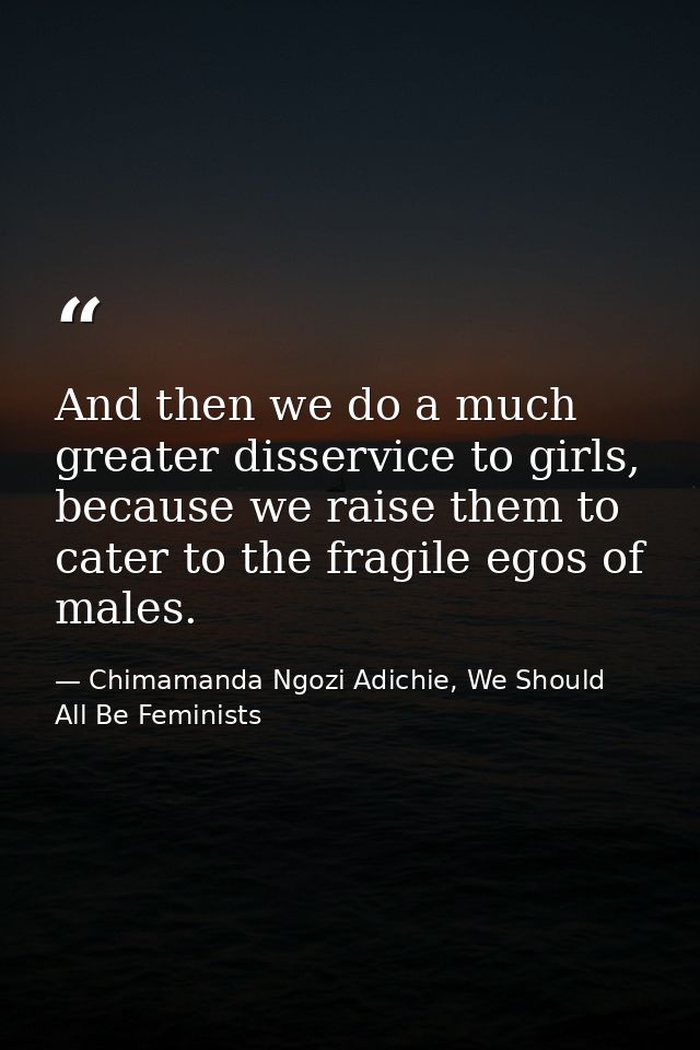And then we do a much greater disservice to girls, because we raise them to cater to the fragile egos of males. — Chimamanda Ngozi Adichie, We Should All Be Feminists