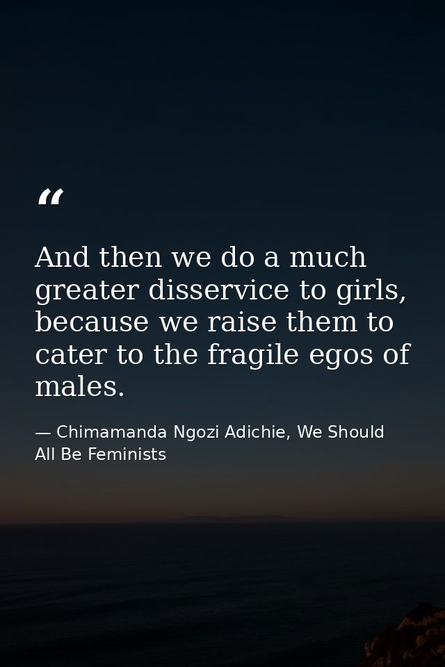 And then we do a much greater disservice to girls, because we raise them to cater to the fragile egos of males. — Chimamanda Ngozi Adichie, We Should All Be Feminists