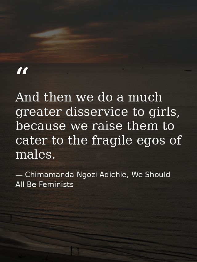 And then we do a much greater disservice to girls, because we raise them to cater to the fragile egos of males. — Chimamanda Ngozi Adichie, We Should All Be Feminists