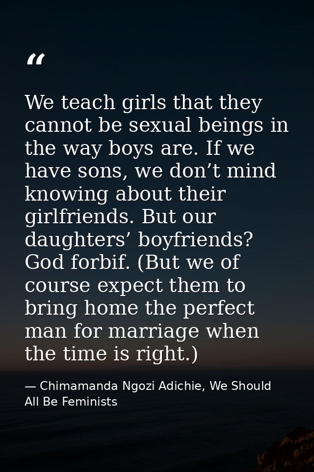 We teach girls that they cannot be sexual beings in the way boys are. If we have sons, we don’t mind knowing about their — Chimamanda Ngozi Adichie, We Should All Be Feminists