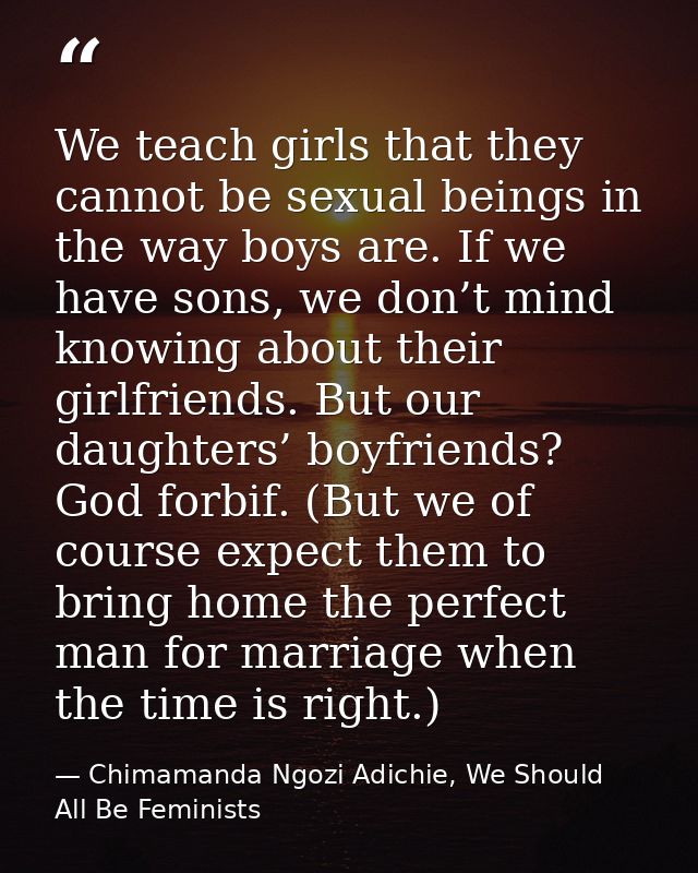 We teach girls that they cannot be sexual beings in the way boys are. If we have sons, we don’t mind knowing about their — Chimamanda Ngozi Adichie, We Should All Be Feminists
