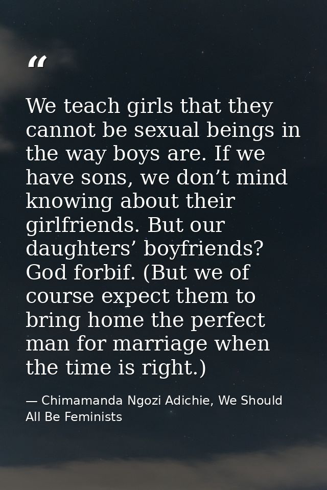 We teach girls that they cannot be sexual beings in the way boys are. If we have sons, we don’t mind knowing about their — Chimamanda Ngozi Adichie, We Should All Be Feminists