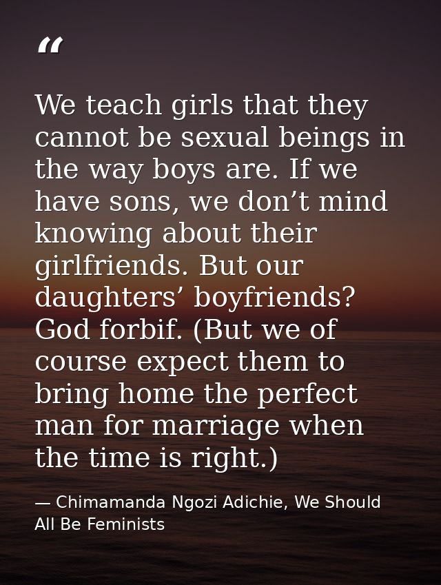 We teach girls that they cannot be sexual beings in the way boys are. If we have sons, we don’t mind knowing about their — Chimamanda Ngozi Adichie, We Should All Be Feminists