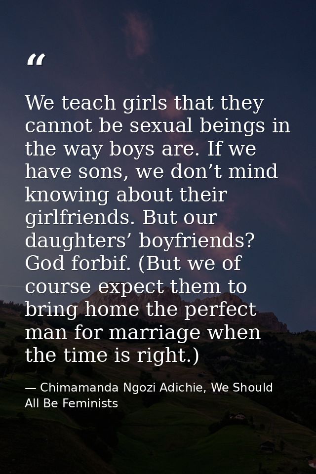 We teach girls that they cannot be sexual beings in the way boys are. If we have sons, we don’t mind knowing about their — Chimamanda Ngozi Adichie, We Should All Be Feminists