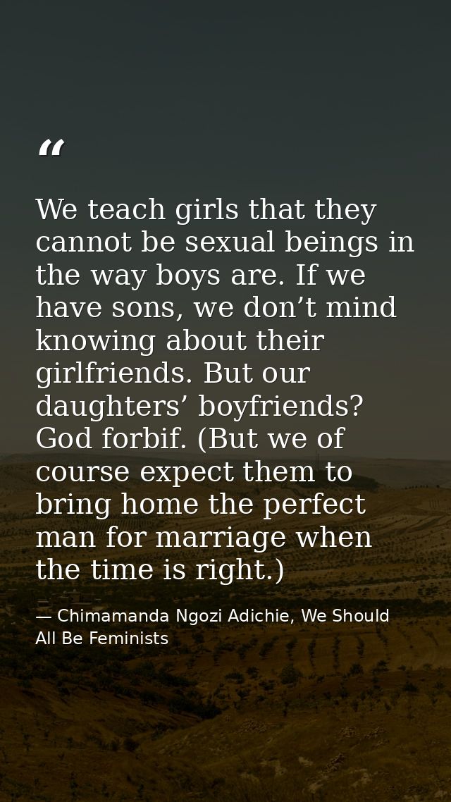 We teach girls that they cannot be sexual beings in the way boys are. If we have sons, we don’t mind knowing about their — Chimamanda Ngozi Adichie, We Should All Be Feminists