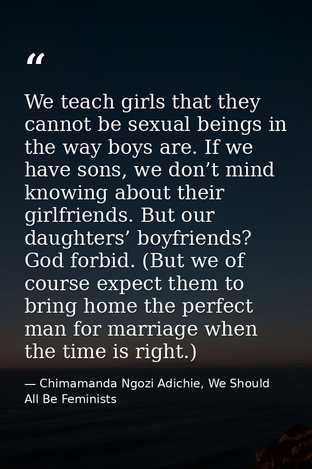 We teach girls that they cannot be sexual beings in the way boys are. If we have sons, we don’t mind knowing about their — Chimamanda Ngozi Adichie, We Should All Be Feminists