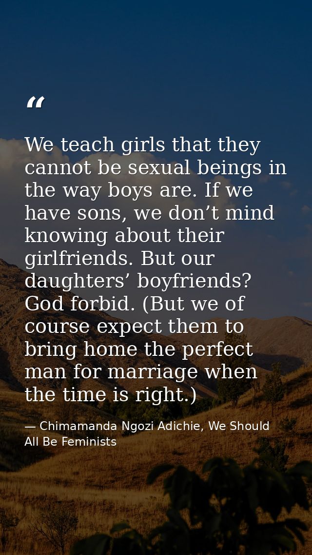 We teach girls that they cannot be sexual beings in the way boys are. If we have sons, we don’t mind knowing about their — Chimamanda Ngozi Adichie, We Should All Be Feminists