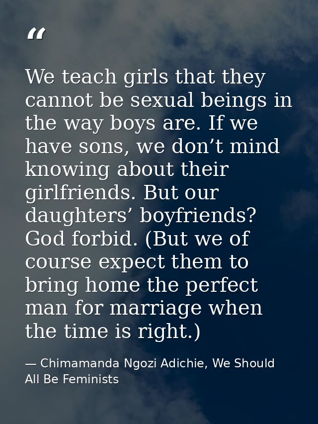We teach girls that they cannot be sexual beings in the way boys are. If we have sons, we don’t mind knowing about their — Chimamanda Ngozi Adichie, We Should All Be Feminists