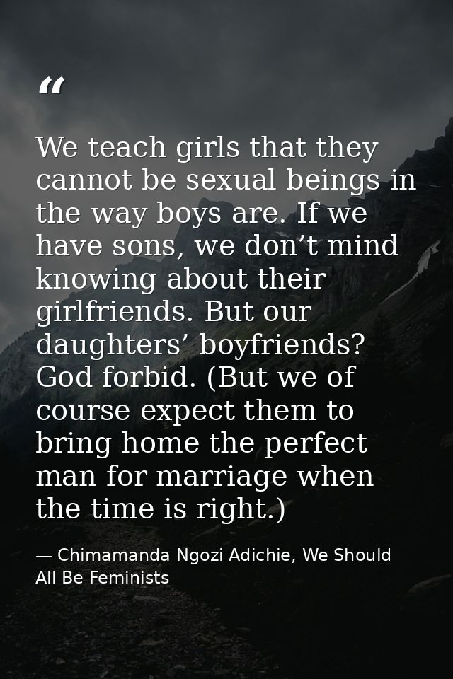 We teach girls that they cannot be sexual beings in the way boys are. If we have sons, we don’t mind knowing about their — Chimamanda Ngozi Adichie, We Should All Be Feminists