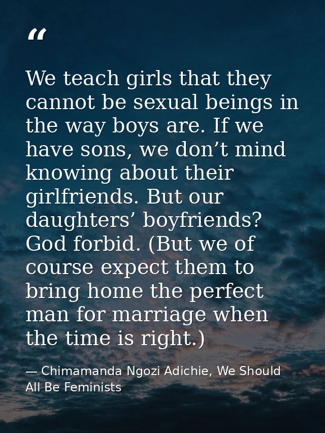 We teach girls that they cannot be sexual beings in the way boys are. If we have sons, we don’t mind knowing about their — Chimamanda Ngozi Adichie, We Should All Be Feminists
