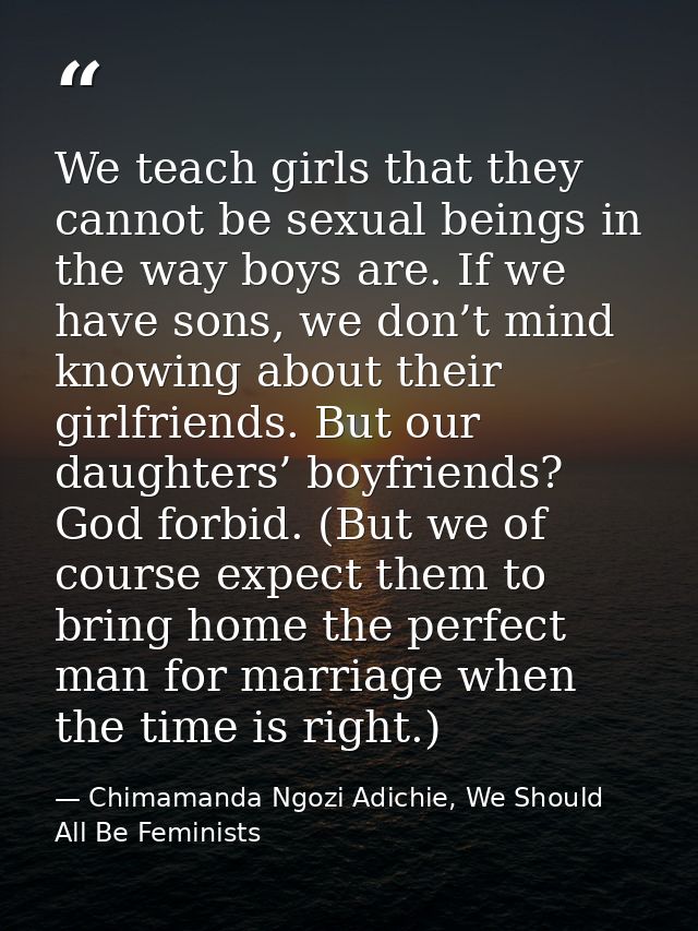 We teach girls that they cannot be sexual beings in the way boys are. If we have sons, we don’t mind knowing about their — Chimamanda Ngozi Adichie, We Should All Be Feminists