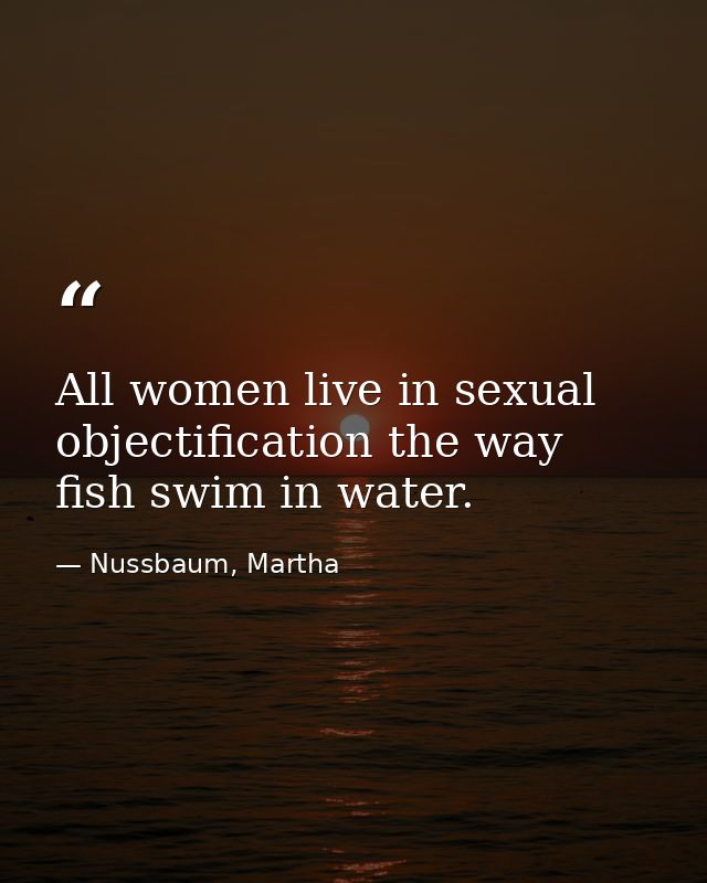 All women live in sexual objectification the way fish swim in water. — Nussbaum, Martha