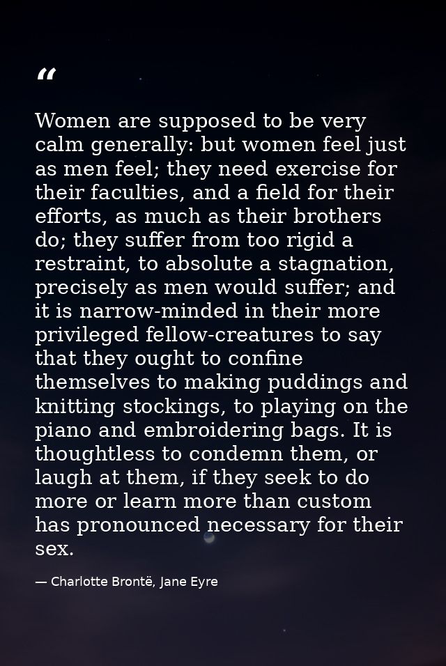Women are supposed to be very calm generally: but women feel just as men feel; they need exercise for their faculties, a — Charlotte Brontë, Jane Eyre
