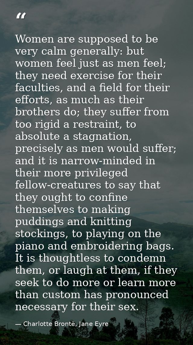 Women are supposed to be very calm generally: but women feel just as men feel; they need exercise for their faculties, a — Charlotte Brontë, Jane Eyre