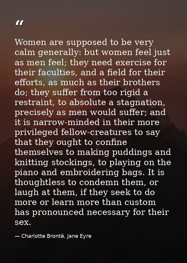 Women are supposed to be very calm generally: but women feel just as men feel; they need exercise for their faculties, a — Charlotte Brontë, Jane Eyre