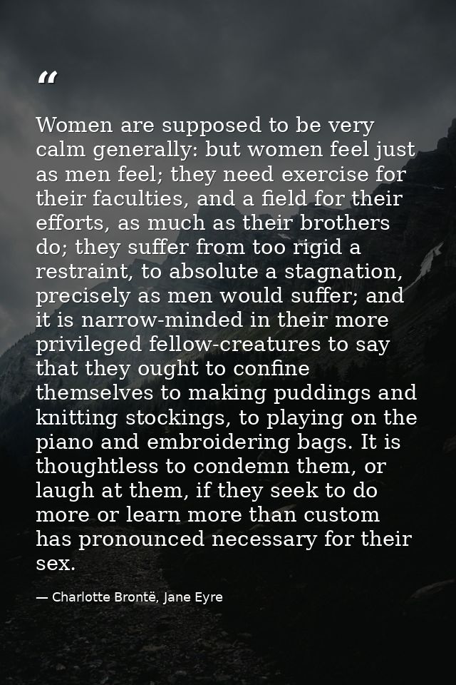 Women are supposed to be very calm generally: but women feel just as men feel; they need exercise for their faculties, a — Charlotte Brontë, Jane Eyre