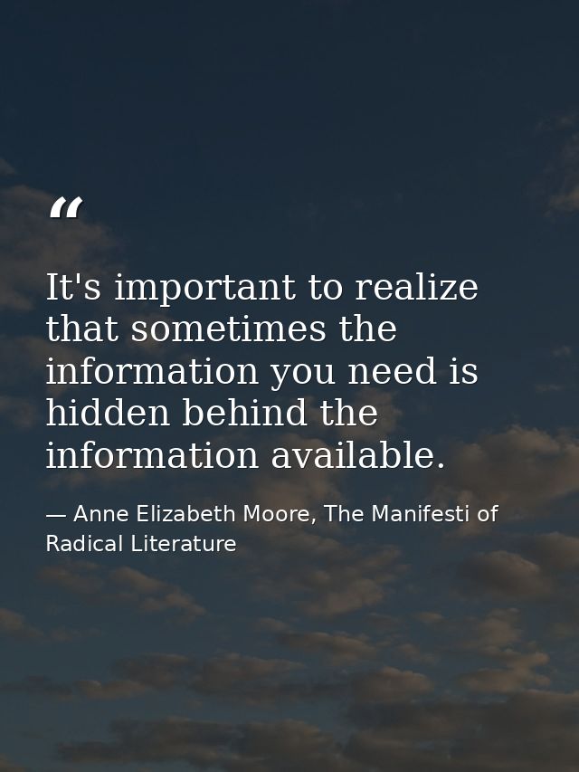 It's important to realize that sometimes the information you need is hidden behind the information available. — Anne Elizabeth Moore, The Manifesti of Radical Literature
