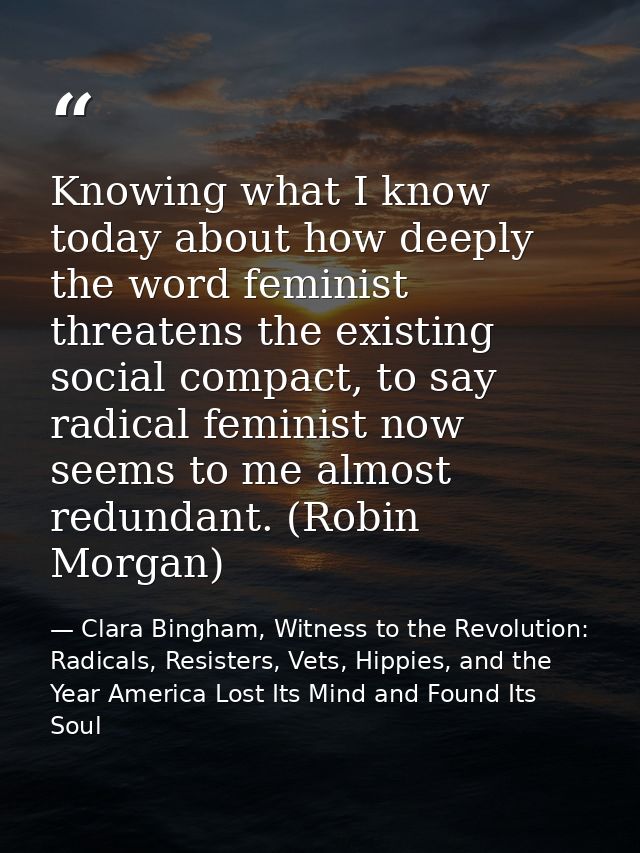 Knowing what I know today about how deeply the word feminist threatens the existing social compact, to say radical femin — Clara Bingham, Witness to the Revolution: Radicals, Resisters, Vets, Hippies, and the Year America Lost Its Mind and Found Its Soul