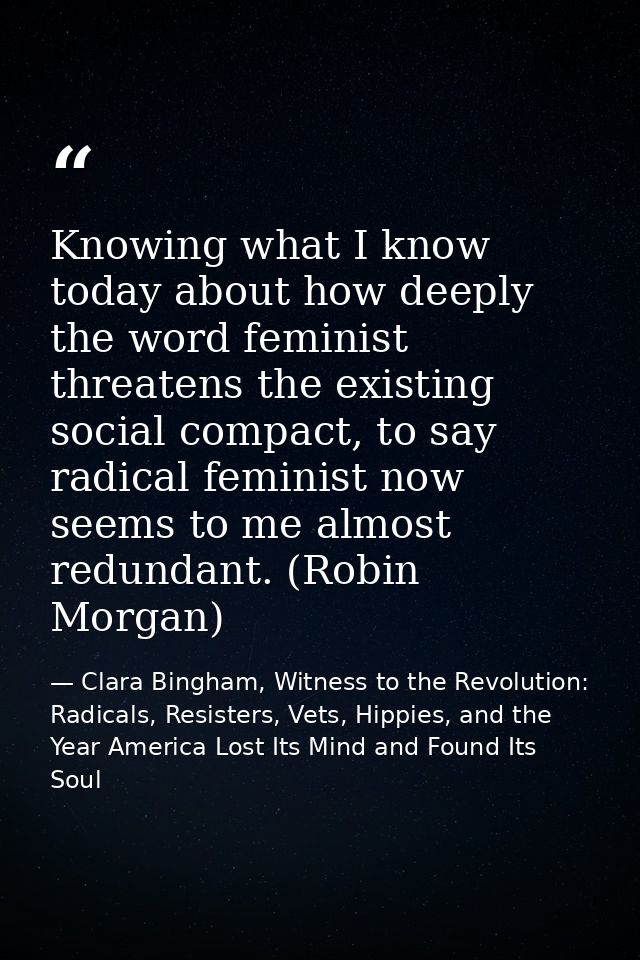 Knowing what I know today about how deeply the word feminist threatens the existing social compact, to say radical femin — Clara Bingham, Witness to the Revolution: Radicals, Resisters, Vets, Hippies, and the Year America Lost Its Mind and Found Its Soul