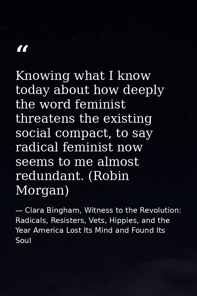 Knowing what I know today about how deeply the word feminist threatens the existing social compact, to say radical femin — Clara Bingham, Witness to the Revolution: Radicals, Resisters, Vets, Hippies, and the Year America Lost Its Mind and Found Its Soul