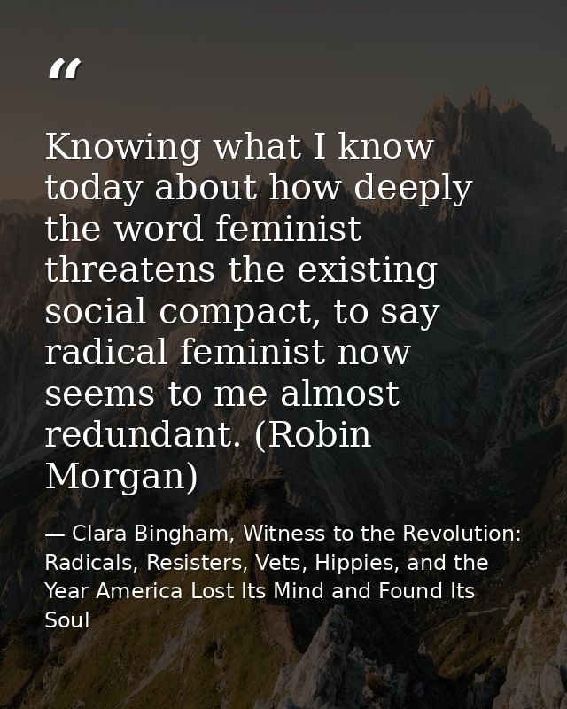 Knowing what I know today about how deeply the word feminist threatens the existing social compact, to say radical femin — Clara Bingham, Witness to the Revolution: Radicals, Resisters, Vets, Hippies, and the Year America Lost Its Mind and Found Its Soul