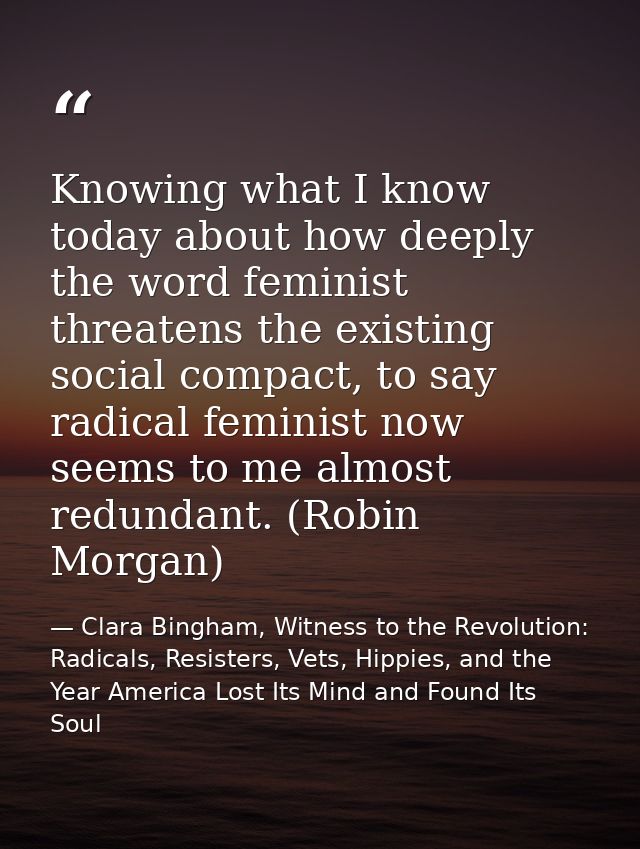 Knowing what I know today about how deeply the word feminist threatens the existing social compact, to say radical femin — Clara Bingham, Witness to the Revolution: Radicals, Resisters, Vets, Hippies, and the Year America Lost Its Mind and Found Its Soul