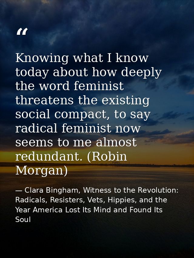 Knowing what I know today about how deeply the word feminist threatens the existing social compact, to say radical femin — Clara Bingham, Witness to the Revolution: Radicals, Resisters, Vets, Hippies, and the Year America Lost Its Mind and Found Its Soul