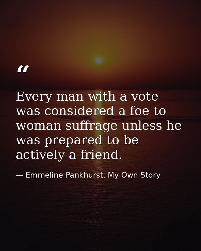 Every man with a vote was considered a foe to woman suffrage unless he was prepared to be actively a friend. — Emmeline Pankhurst, My Own Story