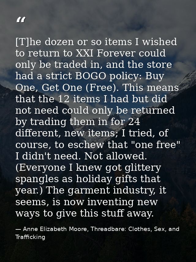 [T]he dozen or so items I wished to return to XXI Forever could only be traded in, and the store had a strict BOGO polic — Anne Elizabeth Moore, Threadbare: Clothes, Sex, and Trafficking