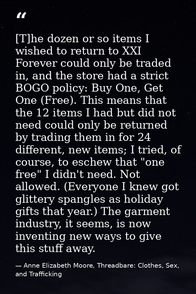 [T]he dozen or so items I wished to return to XXI Forever could only be traded in, and the store had a strict BOGO polic — Anne Elizabeth Moore, Threadbare: Clothes, Sex, and Trafficking
