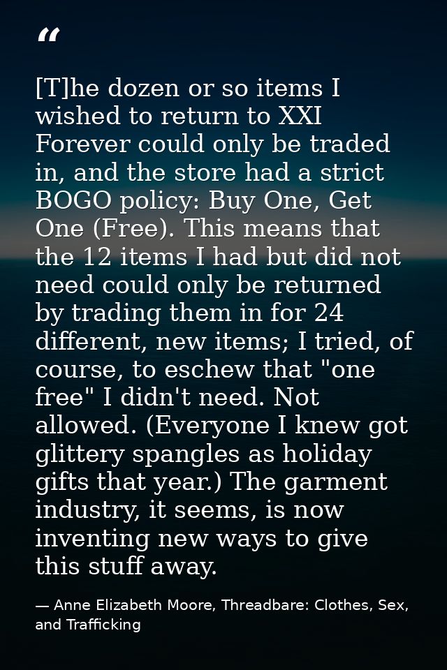 [T]he dozen or so items I wished to return to XXI Forever could only be traded in, and the store had a strict BOGO polic — Anne Elizabeth Moore, Threadbare: Clothes, Sex, and Trafficking