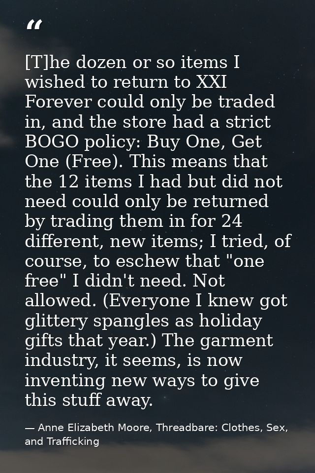 [T]he dozen or so items I wished to return to XXI Forever could only be traded in, and the store had a strict BOGO polic — Anne Elizabeth Moore, Threadbare: Clothes, Sex, and Trafficking