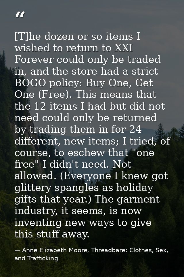 [T]he dozen or so items I wished to return to XXI Forever could only be traded in, and the store had a strict BOGO polic — Anne Elizabeth Moore, Threadbare: Clothes, Sex, and Trafficking
