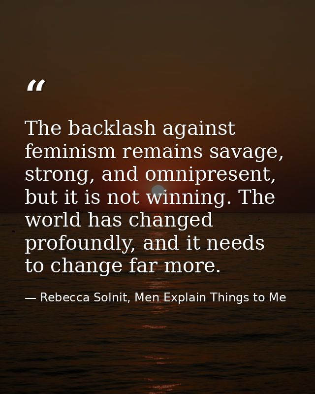 The backlash against feminism remains savage, strong, and omnipresent, but it is not winning. The world has changed prof — Rebecca Solnit, Men Explain Things to Me