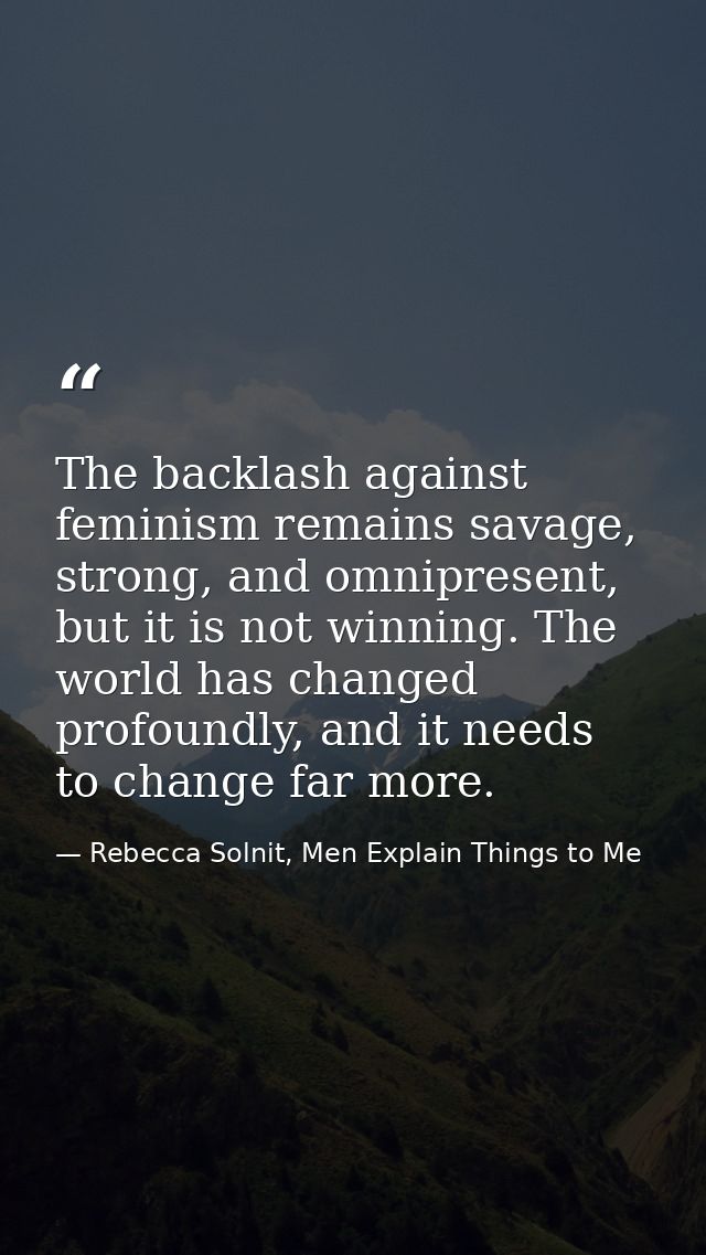 The backlash against feminism remains savage, strong, and omnipresent, but it is not winning. The world has changed prof — Rebecca Solnit, Men Explain Things to Me