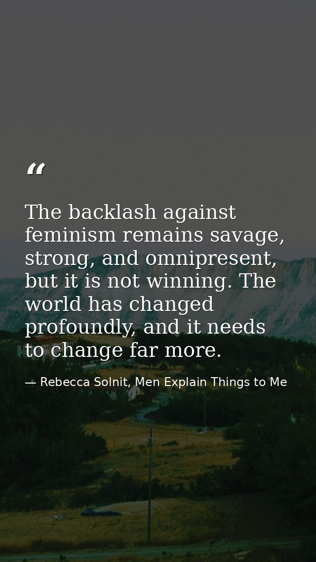 The backlash against feminism remains savage, strong, and omnipresent, but it is not winning. The world has changed prof — Rebecca Solnit, Men Explain Things to Me