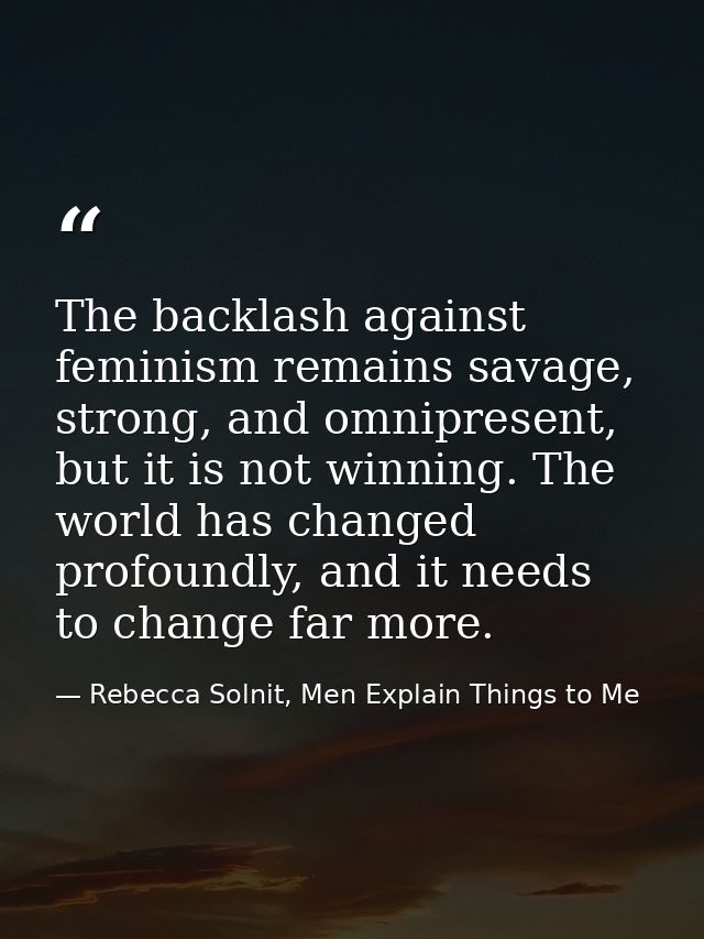 The backlash against feminism remains savage, strong, and omnipresent, but it is not winning. The world has changed prof — Rebecca Solnit, Men Explain Things to Me