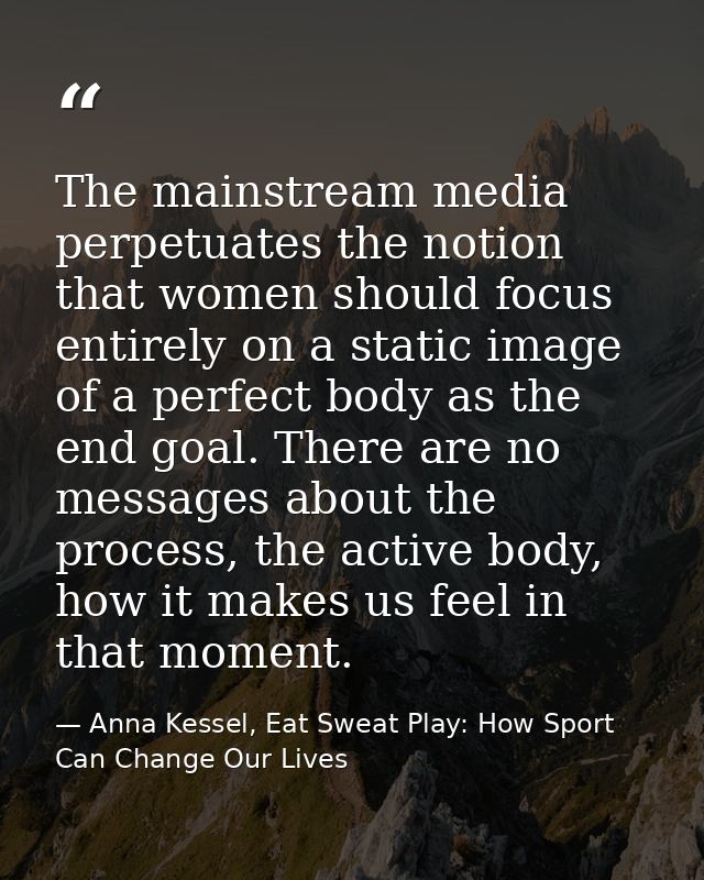 The mainstream media perpetuates the notion that women should focus entirely on a static image of a perfect body as the  — Anna Kessel, Eat Sweat Play: How Sport Can Change Our Lives