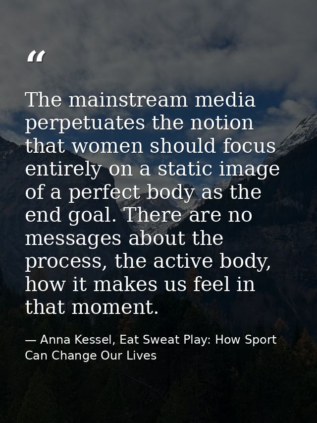 The mainstream media perpetuates the notion that women should focus entirely on a static image of a perfect body as the  — Anna Kessel, Eat Sweat Play: How Sport Can Change Our Lives