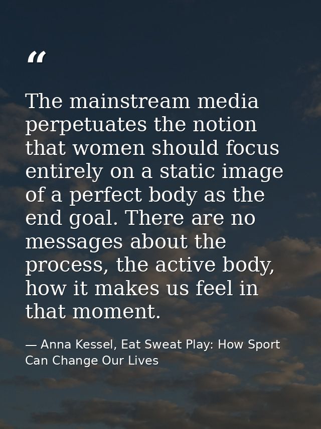 The mainstream media perpetuates the notion that women should focus entirely on a static image of a perfect body as the  — Anna Kessel, Eat Sweat Play: How Sport Can Change Our Lives
