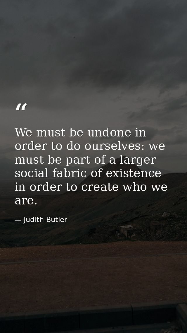 We must be undone in order to do ourselves: we must be part of a larger social fabric of existence in order to create wh — Judith Butler